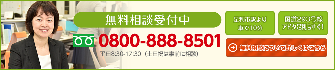 無料相談受付中 0800-888-8501 平日08:30〜17:30（土日祝は事前に相談） 足利市駅より車で10分 国道293号線アピタ足利店すぐ！ 無料相談について詳しくはこちら