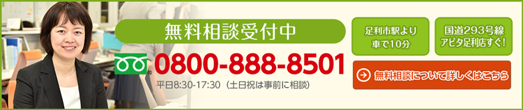 無料相談受付中 0800-888-8501 平日8:30〜17:30（土日祝は事前に相談） 足利市駅より車で10分 国道293号線アピタ足利店すぐ！ 無料相談について詳しくはこちら