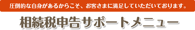 圧倒的な自身があるからこそ、お客さまに満足していただいております。 相続税申告サポートメニュー